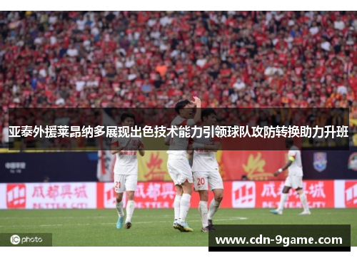 亚泰外援莱昂纳多展现出色技术能力引领球队攻防转换助力升班