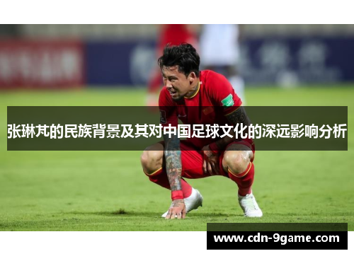 张琳芃的民族背景及其对中国足球文化的深远影响分析