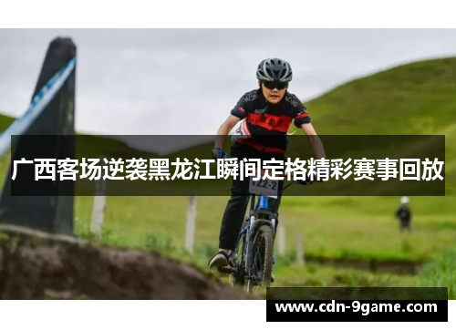 广西客场逆袭黑龙江瞬间定格精彩赛事回放