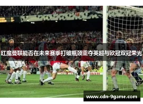 红魔曼联能否在未来赛季打破瓶颈重夺英超与欧冠双冠荣光