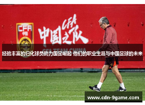 经验丰富的归化球员助力国足崛起 他们的职业生涯与中国足球的未来 经验丰富的归化球员助力国足崛起 他们的职业生涯与中国足球的未来