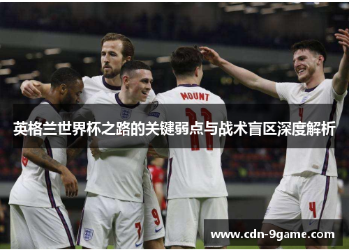 英格兰世界杯之路的关键弱点与战术盲区深度解析 英格兰世界杯之路的关键弱点与战术盲区深度解析
