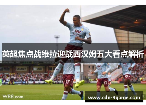 英超焦点战维拉迎战西汉姆五大看点解析