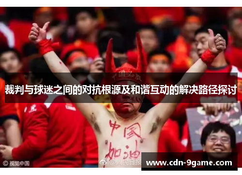 裁判与球迷之间的对抗根源及和谐互动的解决路径探讨 裁判与球迷之间的对抗根源及和谐互动的解决路径探讨