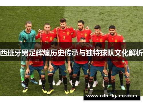 西班牙男足辉煌历史传承与独特球队文化解析 西班牙男足辉煌历史传承与独特球队文化解析