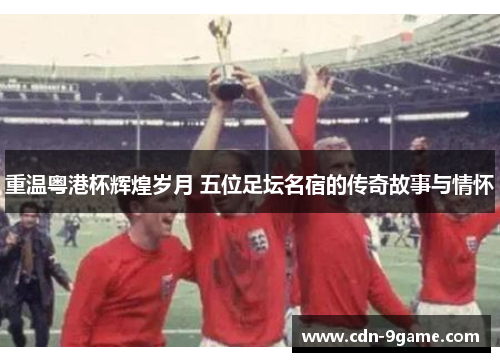 重温粤港杯辉煌岁月 五位足坛名宿的传奇故事与情怀 重温粤港杯辉煌岁月 五位足坛名宿的传奇故事与情怀