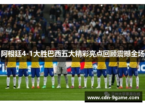 阿根廷4-1大胜巴西五大精彩亮点回顾震撼全场 阿根廷4-1大胜巴西五大精彩亮点回顾震撼全场