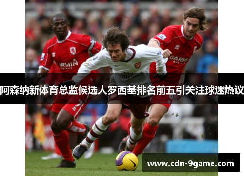 阿森纳新体育总监候选人罗西基排名前五引关注球迷热议 阿森纳新体育总监候选人罗西基排名前五引关注球迷热议