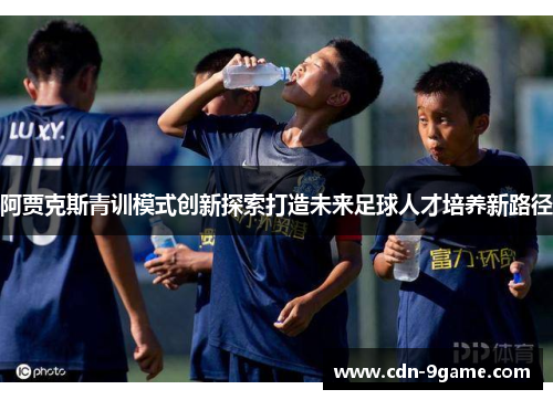 阿贾克斯青训模式创新探索打造未来足球人才培养新路径 阿贾克斯青训模式创新探索打造未来足球人才培养新路径