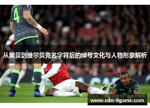 从黑贝到维尔贝克名字背后的绰号文化与人物形象解析 从黑贝到维尔贝克名字背后的绰号文化与人物形象解析