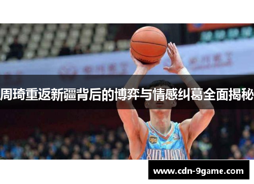 周琦重返新疆背后的博弈与情感纠葛全面揭秘 周琦重返新疆背后的博弈与情感纠葛全面揭秘
