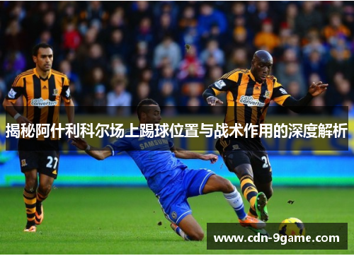 揭秘阿什利科尔场上踢球位置与战术作用的深度解析 揭秘阿什利科尔场上踢球位置与战术作用的深度解析