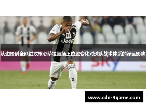 从边锋到全能进攻核心萨拉赫场上位置变化对球队战术体系的深远影响 从边锋到全能进攻核心萨拉赫场上位置变化对球队战术体系的深远影响