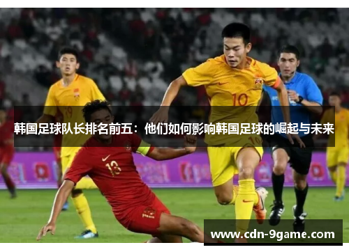 韩国足球队长排名前五:他们如何影响韩国足球的崛起与未来 韩国足球队长排名前五:他们如何影响韩国足球的崛起与未来