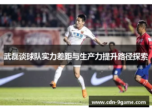 武磊谈球队实力差距与生产力提升路径探索