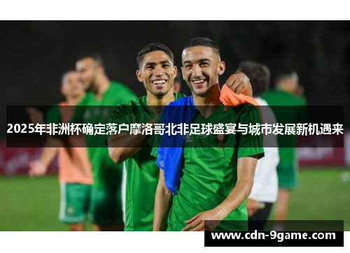 2025年非洲杯确定落户摩洛哥北非足球盛宴与城市发展新机遇来