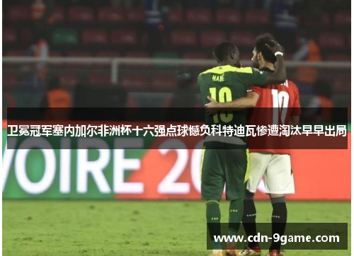卫冕冠军塞内加尔非洲杯十六强点球憾负科特迪瓦惨遭淘汰早早出局 卫冕冠军塞内加尔非洲杯十六强点球憾负科特迪瓦惨遭淘汰早早出局