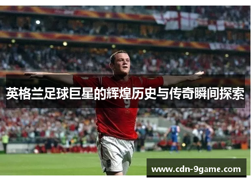英格兰足球巨星的辉煌历史与传奇瞬间探索 英格兰足球巨星的辉煌历史与传奇瞬间探索