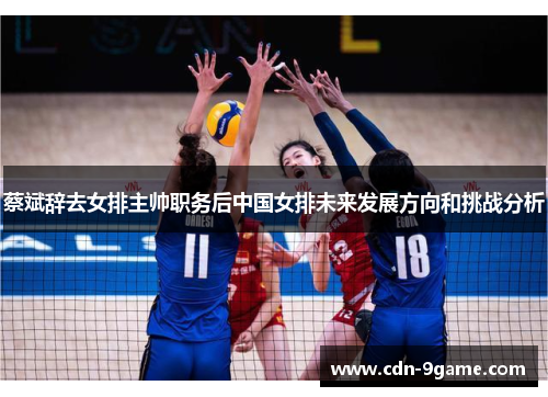 蔡斌辞去女排主帅职务后中国女排未来发展方向和挑战分析 蔡斌辞去女排主帅职务后中国女排未来发展方向和挑战分析