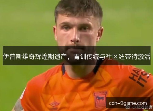 伊普斯维奇辉煌期遗产，青训传统与社区纽带待激活