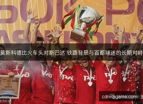 莫斯科德比火车头对斯巴达 铁路背景与首都球迷的长期对峙